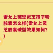 雷允上破壁灵芝孢子粉胶囊怎么样(雷允上灵芝胶囊破壁效果如何？)