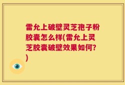 雷允上破壁灵芝孢子粉胶囊怎么样(雷允上灵芝胶囊破壁效果如何？)