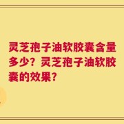 灵芝孢子油软胶囊含量多少？灵芝孢子油软胶囊的效果？