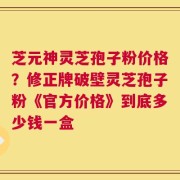 芝元神灵芝孢子粉价格？修正牌破壁灵芝孢子粉《官方价格》到底多少钱一盒