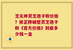 芝元神灵芝孢子粉价格？修正牌破壁灵芝孢子粉《官方价格》到底多少钱一盒
