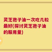 灵芝孢子油一次吃几粒最好(探讨灵芝孢子油的服用量)