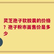灵芝孢子软胶囊的价格？孢子粉市面售价是多少