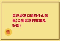 灵芝经常口嚼有什么效果(口嚼灵芝的效果及好处)