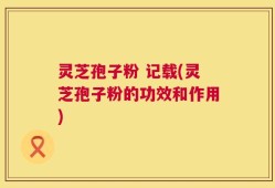 灵芝孢子粉 记载(灵芝孢子粉的功效和作用)