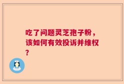 吃了问题灵芝孢子粉，该如何有效投诉并维权？