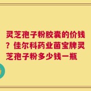 灵芝孢子粉胶囊的价钱？佳尔科药业菌宝牌灵芝孢子粉多少钱一瓶