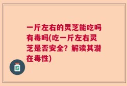 一斤左右的灵芝能吃吗有毒吗(吃一斤左右灵芝是否安全？解读其潜在毒性)