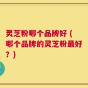 灵芝粉哪个品牌好 (哪个品牌的灵芝粉最好？)