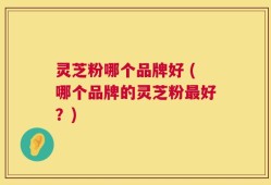 灵芝粉哪个品牌好 (哪个品牌的灵芝粉最好？)