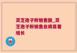 灵芝孢子粉销售额_灵芝孢子粉销售业绩显著增长