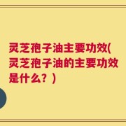 灵芝孢子油主要功效(灵芝孢子油的主要功效是什么？)