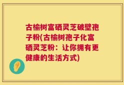 古榆树富硒灵芝破壁孢子粉(古榆树孢子化富硒灵芝粉：让你拥有更健康的生活方式)