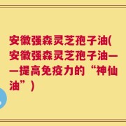 安徽强森灵芝孢子油(安徽强森灵芝孢子油——提高免疫力的“神仙油”)