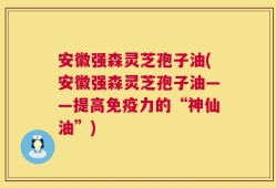 安徽强森灵芝孢子油(安徽强森灵芝孢子油——提高免疫力的“神仙油”)