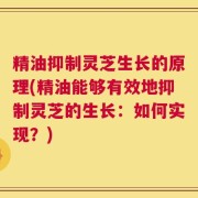 精油抑制灵芝生长的原理(精油能够有效地抑制灵芝的生长：如何实现？)