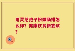 用灵芝孢子粉做肠排怎么样？健康饮食新尝试？