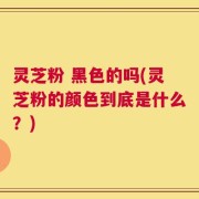 灵芝粉 黑色的吗(灵芝粉的颜色到底是什么？)