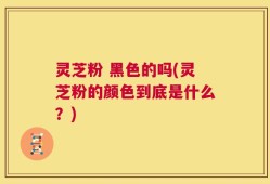灵芝粉 黑色的吗(灵芝粉的颜色到底是什么？)