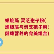 螺旋藻 灵芝孢子粉(螺旋藻与灵芝孢子粉：健康营养的完美组合)