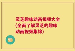 灵芝趣味动画视频大全(全面了解灵芝的趣味动画视频集锦)