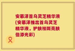 安慕泽首乌灵芝精华液(安慕泽推出首乌灵芝精华液，护肤祛斑亮肤倍添光彩)