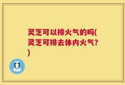 灵芝可以排火气的吗(灵芝可排去体内火气？)