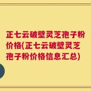 正七云破壁灵芝孢子粉价格(正七云破壁灵芝孢子粉价格信息汇总)