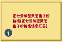 正七云破壁灵芝孢子粉价格(正七云破壁灵芝孢子粉价格信息汇总)