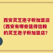 西安灵芝孢子粉加盟店(西安有哪些值得信赖的灵芝孢子粉加盟店？