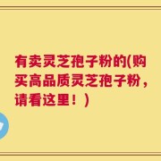 有卖灵芝孢子粉的(购买高品质灵芝孢子粉，请看这里！)