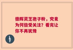 德辉灵芝孢子粉，究竟为何倍受关注？看完让你不再犹豫