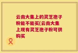云南大集上的灵芝孢子粉能不能买(云南大集上现有灵芝孢子粉可供购买