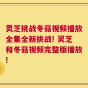 灵芝挑战冬菇视频播放全集全新挑战! 灵芝和冬菇视频完整版播放!