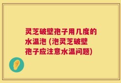 灵芝破壁孢子用几度的水温泡 (泡灵芝破壁孢子应注意水温问题)
