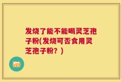 发烧了能不能喝灵芝孢子粉(发烧可否食用灵芝孢子粉？)