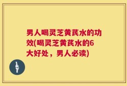 男人喝灵芝黄芪水的功效(喝灵芝黄芪水的6大好处，男人必读)