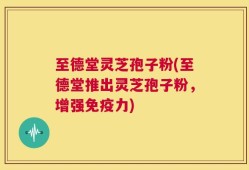 至德堂灵芝孢子粉(至德堂推出灵芝孢子粉，增强免疫力)
