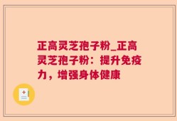 正高灵芝孢子粉_正高灵芝孢子粉：提升免疫力，增强身体健康