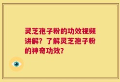 灵芝孢子粉的功效视频讲解？了解灵芝孢子粉的神奇功效？