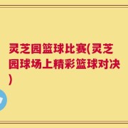 灵芝园篮球比赛(灵芝园球场上精彩篮球对决)