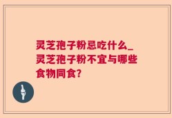 灵芝孢子粉忌吃什么_灵芝孢子粉不宜与哪些食物同食？