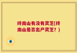 终南山有没有灵芝(终南山是否出产灵芝？)