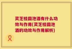 灵芝桂圆泡酒有什么功效与作用(灵芝桂圆泡酒的功效与作用解析)