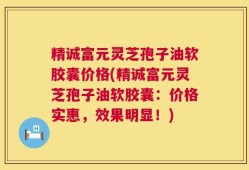 精诚富元灵芝孢子油软胶囊价格(精诚富元灵芝孢子油软胶囊：价格实惠，效果明显！)