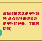莱特维健灵芝孢子粉好吗(盘点莱特维健灵芝孢子粉的好处，了解其功效)