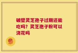 破壁灵芝孢子过期还能吃吗？灵芝孢子粉可以浇花吗