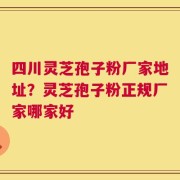 四川灵芝孢子粉厂家地址？灵芝孢子粉正规厂家哪家好