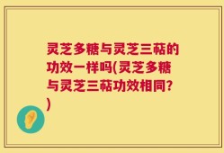 灵芝多糖与灵芝三萜的功效一样吗(灵芝多糖与灵芝三萜功效相同？)