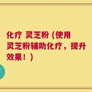 化疗 灵芝粉 (使用灵芝粉辅助化疗，提升效果！)